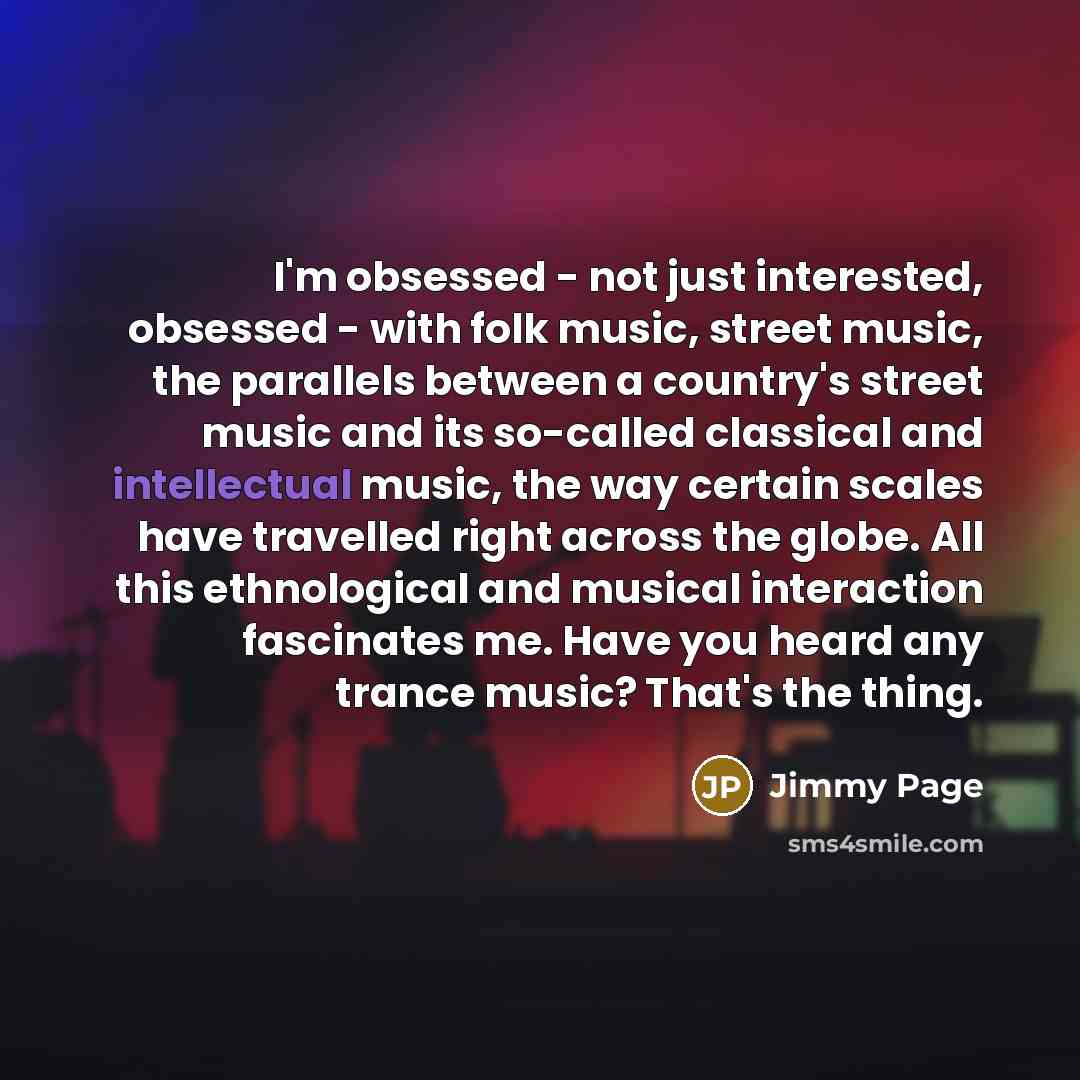 “I'm obsessed - not just interested, obsessed - with folk music, street music, the parallels between a country's street music and its so-called classical and intellectual music, the way certain scales have travelled right across the globe. All this ethnological and musical interaction fascinates…” quote by Jimmy Page
