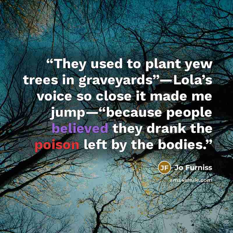 “They used to plant yew trees in graveyards”—Lola’s voice so close it made me jump—“because people believed they drank the poison left by the bodies.” quote by Jo Furniss