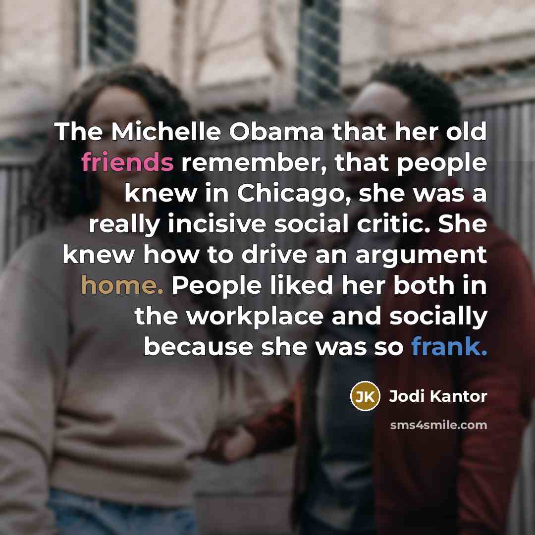 “The Michelle Obama that her old friends remember, that people knew in Chicago, she was a really incisive social critic. She knew how to drive an argument home. People liked her both in the workplace and socially because she was so frank.” quote by Jodi Kantor