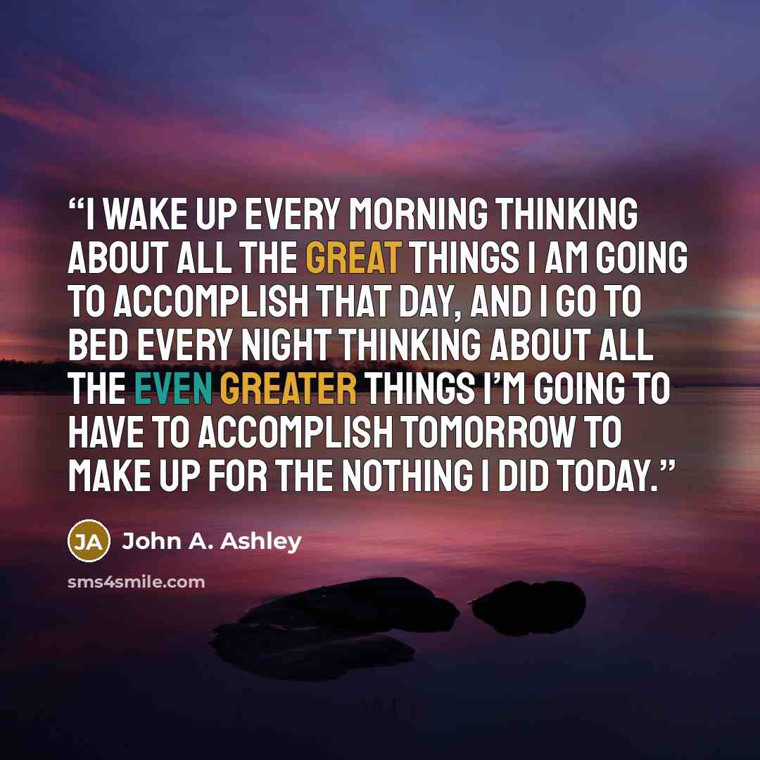 “I wake up every morning thinking about all the great things I am going to accomplish that day, and I go to bed every night thinking about all the even greater things I’m going to have to accomplish tomorrow to make up for the nothing I did today.” quote by John A. Ashley