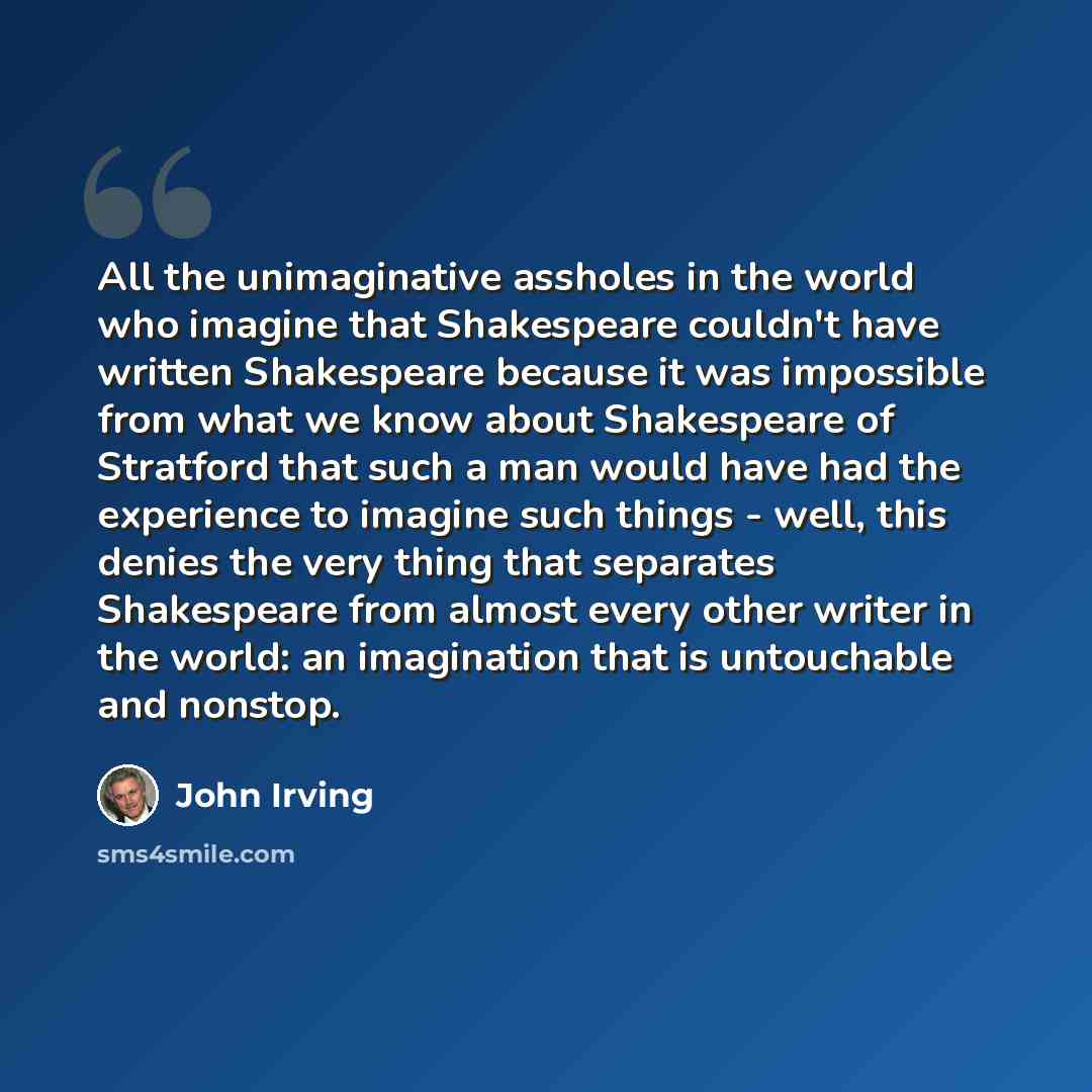 “All the unimaginative assholes in the world who imagine that Shakespeare couldn't have written Shakespeare because it was impossible from what we know about Shakespeare of Stratford that such a man would have had the experience to imagine such things - well, this denies the very thing that…” quote by John Irving