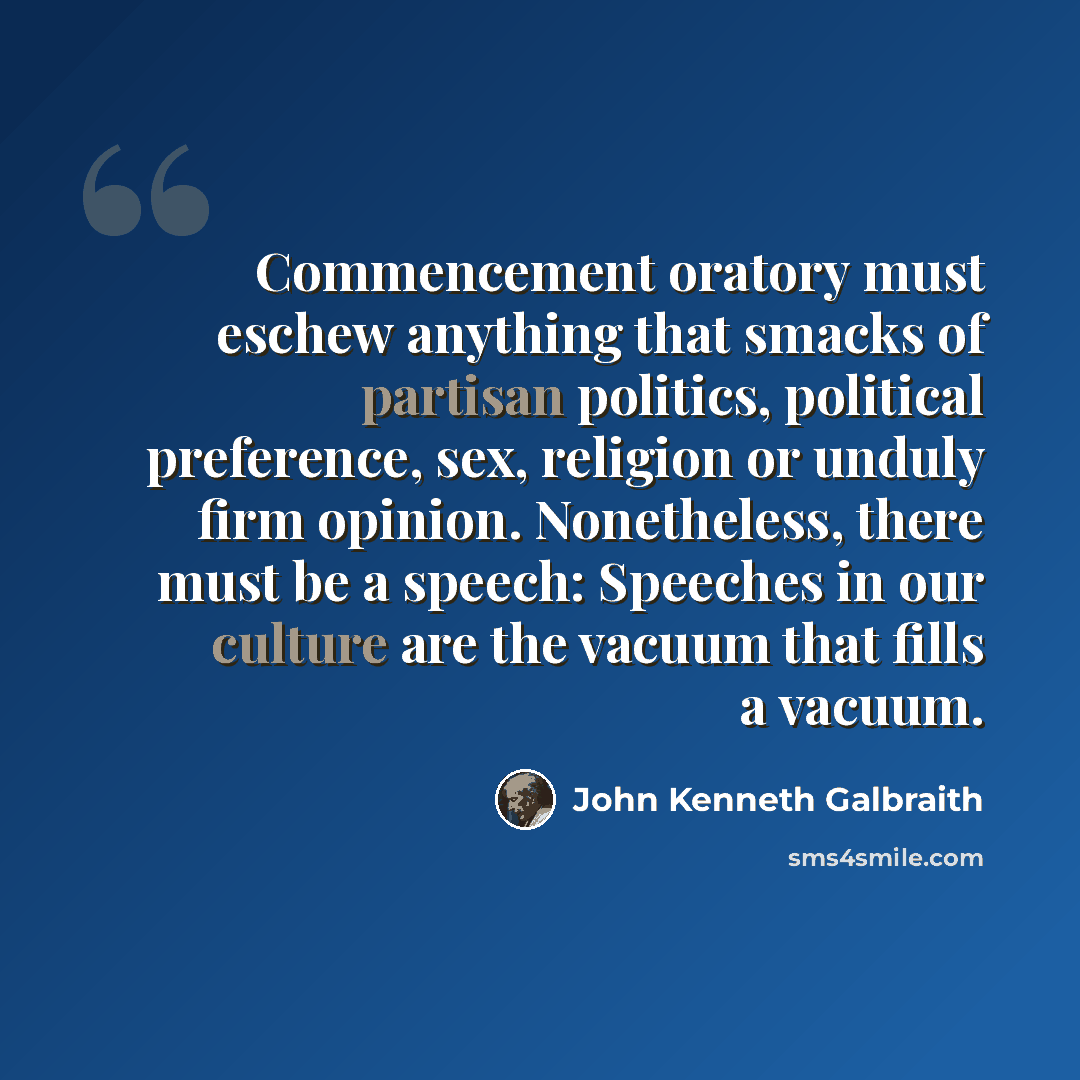 “Commencement oratory must eschew anything that smacks of partisan politics, political preference, sex, religion or unduly firm opinion. Nonetheless, there must be a speech: Speeches in our culture are the vacuum that fills a vacuum.” quote by John Kenneth Galbraith