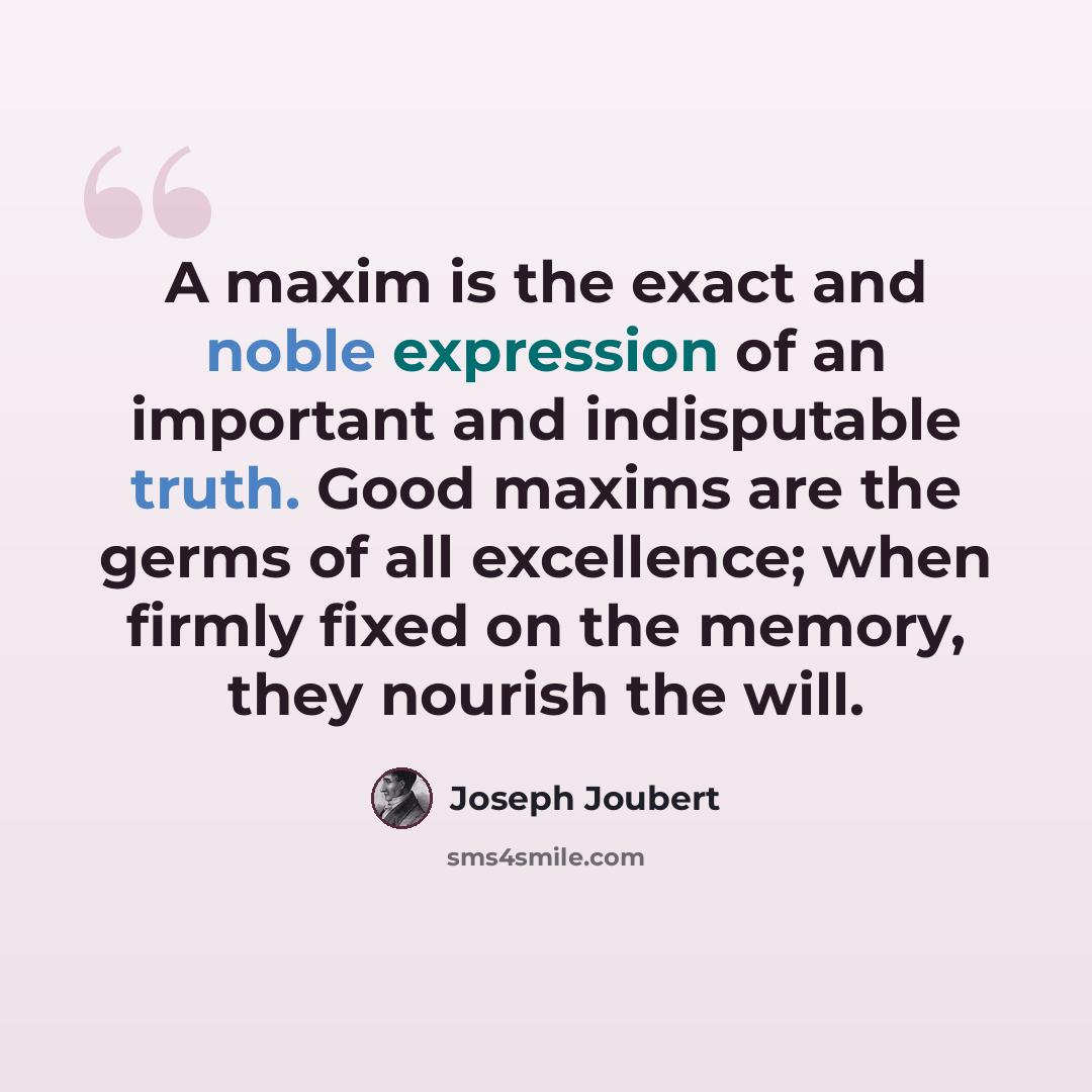 “A maxim is the exact and noble expression of an important and indisputable truth. Good maxims are the germs of all excellence; when firmly fixed on the memory, they nourish the will.” quote by Joseph Joubert