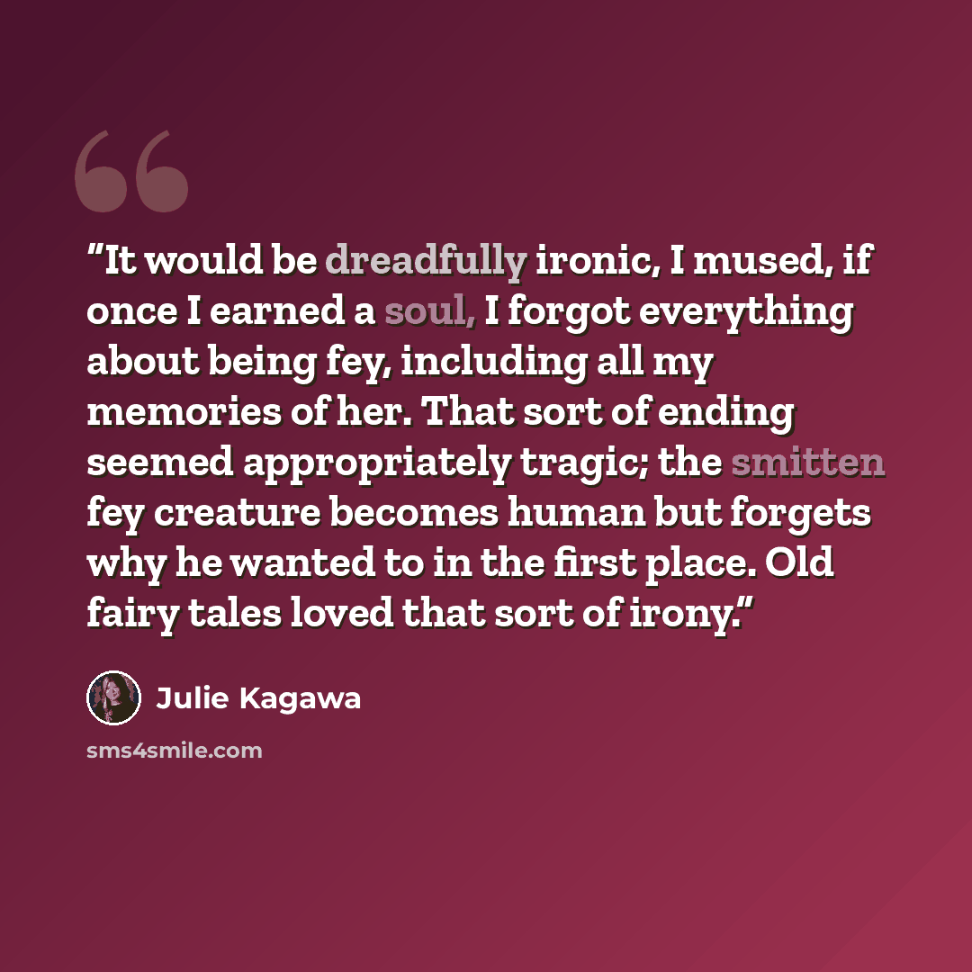 “It would be dreadfully ironic, I mused, if once I earned a soul, I forgot everything about being fey, including all my memories of her. That sort of ending seemed appropriately tragic; the smitten fey creature becomes human but forgets why he wanted to in the first place. Old fairy tales loved…” quote by Julie Kagawa