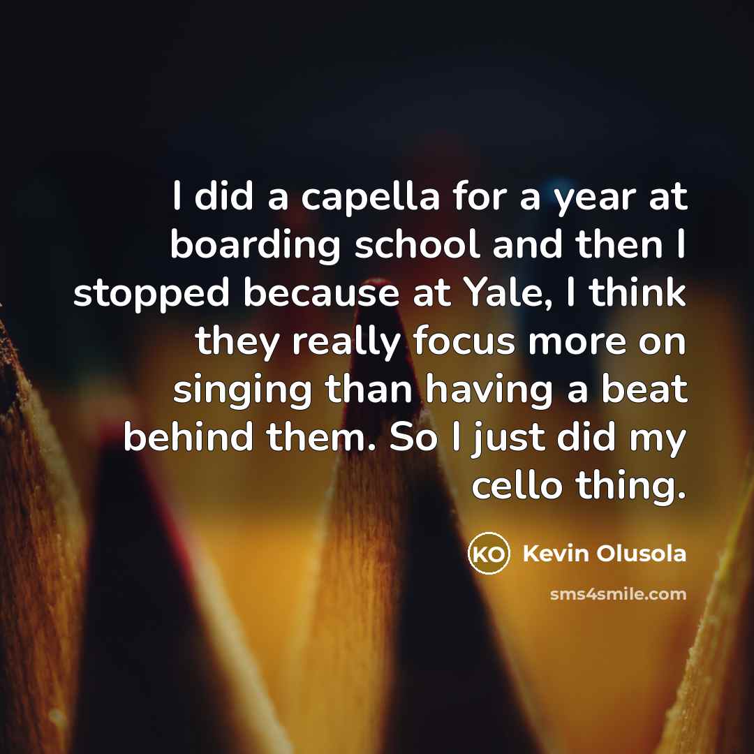 “I did a capella for a year at boarding school and then I stopped because at Yale, I think they really focus more on singing than having a beat behind them. So I just did my cello thing.” quote by Kevin Olusola