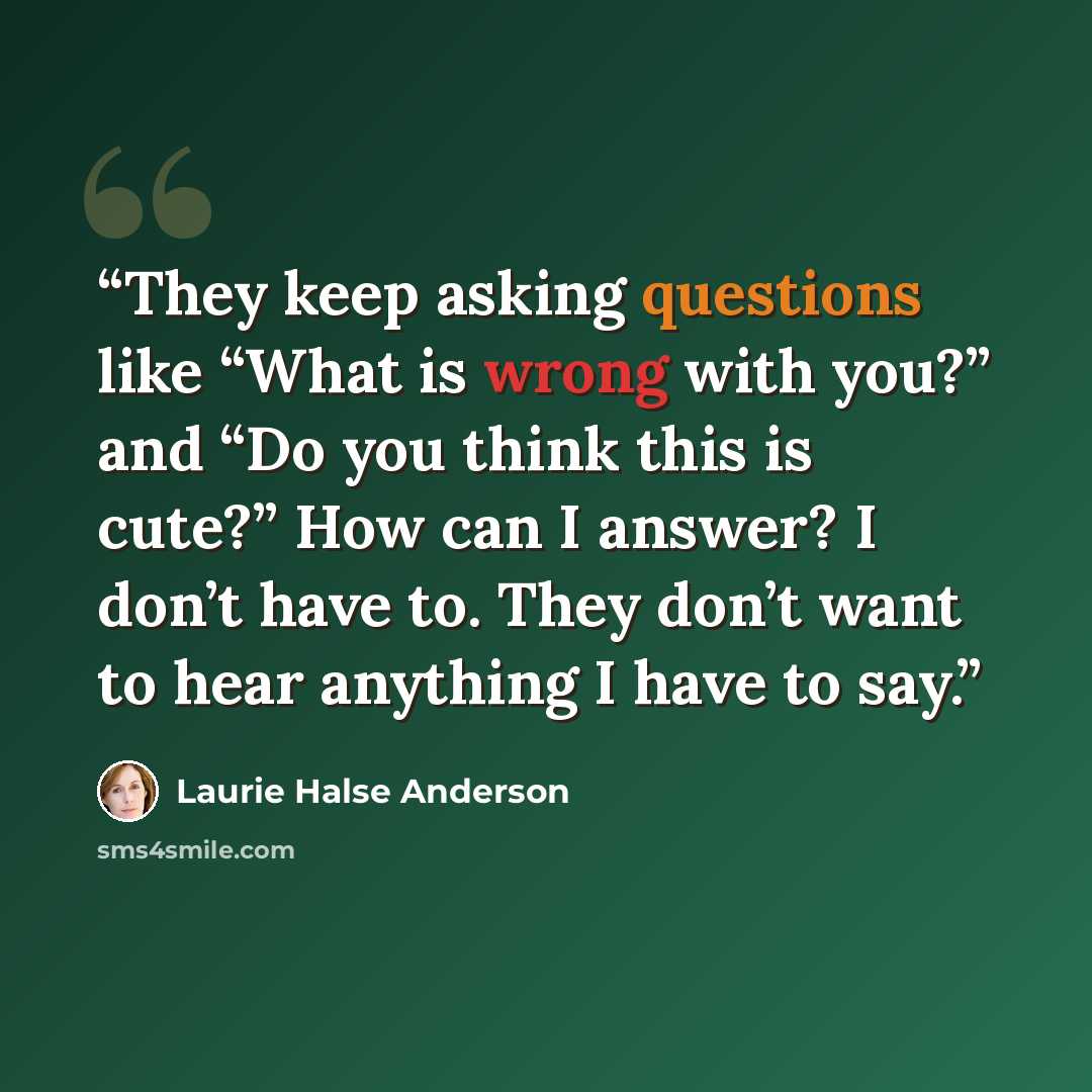 “They keep asking questions like “What is wrong with you?” and “Do you think this is cute?” How can I answer? I don’t have to. They don’t want to hear anything I have to say.” quote by Laurie Halse Anderson