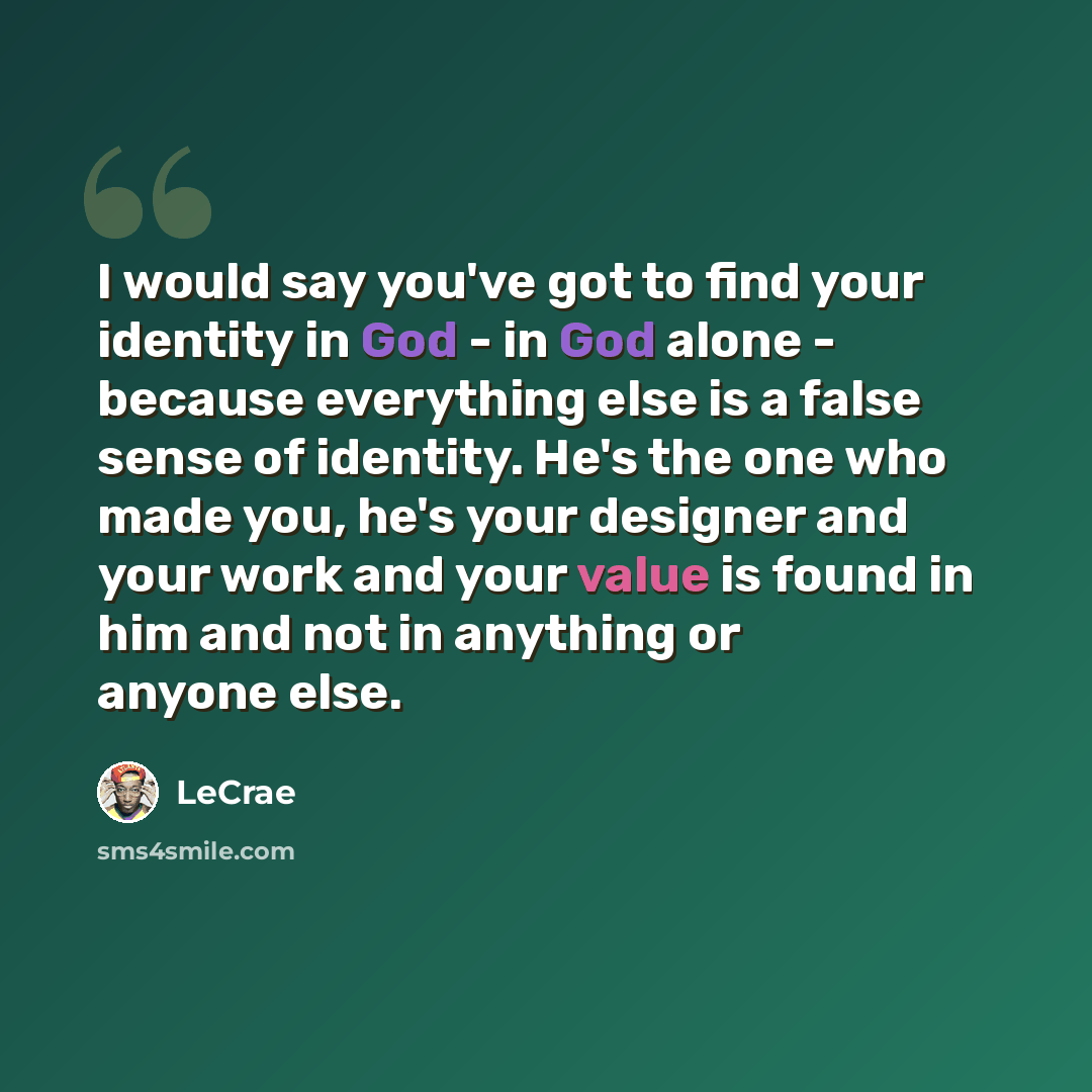 “I would say you've got to find your identity in God - in God alone - because everything else is a false sense of identity. He's the one who made you, he's your designer and your work and your value is found in him and not in anything or anyone else.” quote by LeCrae