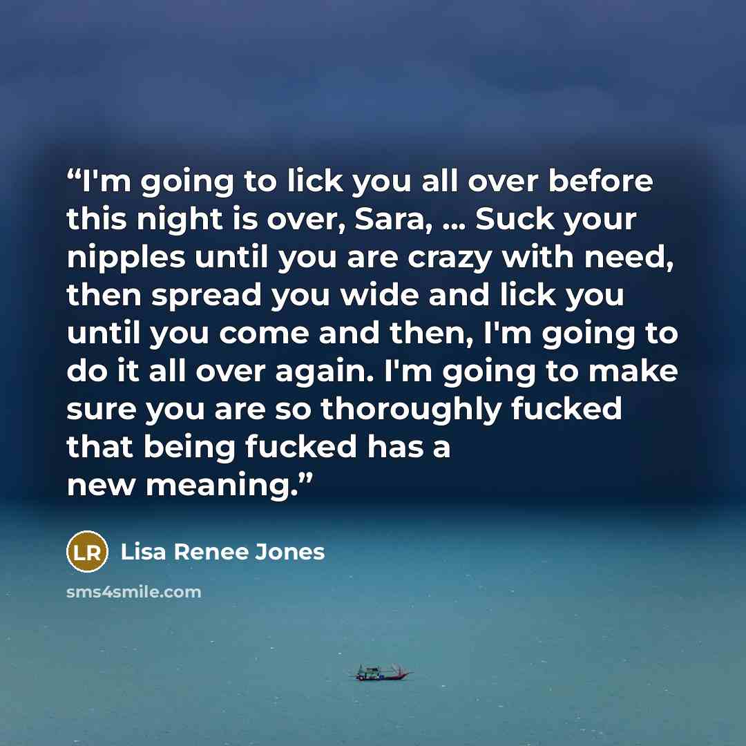 “I'm going to lick you all over before this night is over, Sara, ... Suck your nipples until you are crazy with need, then spread you wide and lick you until you come and then, I'm going to do it all over again. I'm going to make sure you are so thoroughly fucked that being fucked has a new meaning.” quote by Lisa Renee Jones