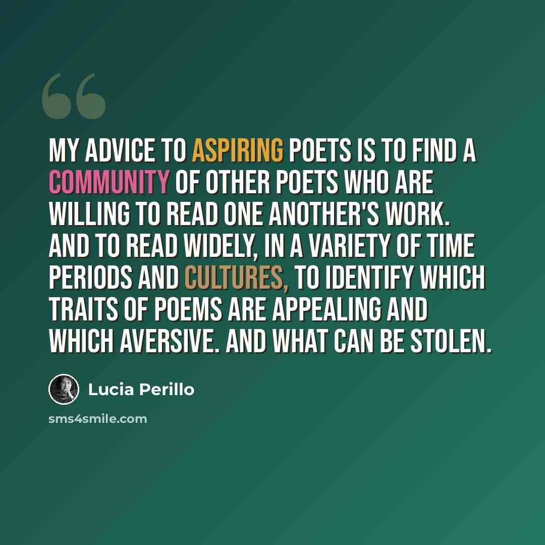 “My advice to aspiring poets is to find a community of other poets who are willing to read one another's work. And to read widely, in a variety of time periods and cultures, to identify which traits of poems are appealing and which aversive. And what can be stolen.” quote by Lucia Perillo