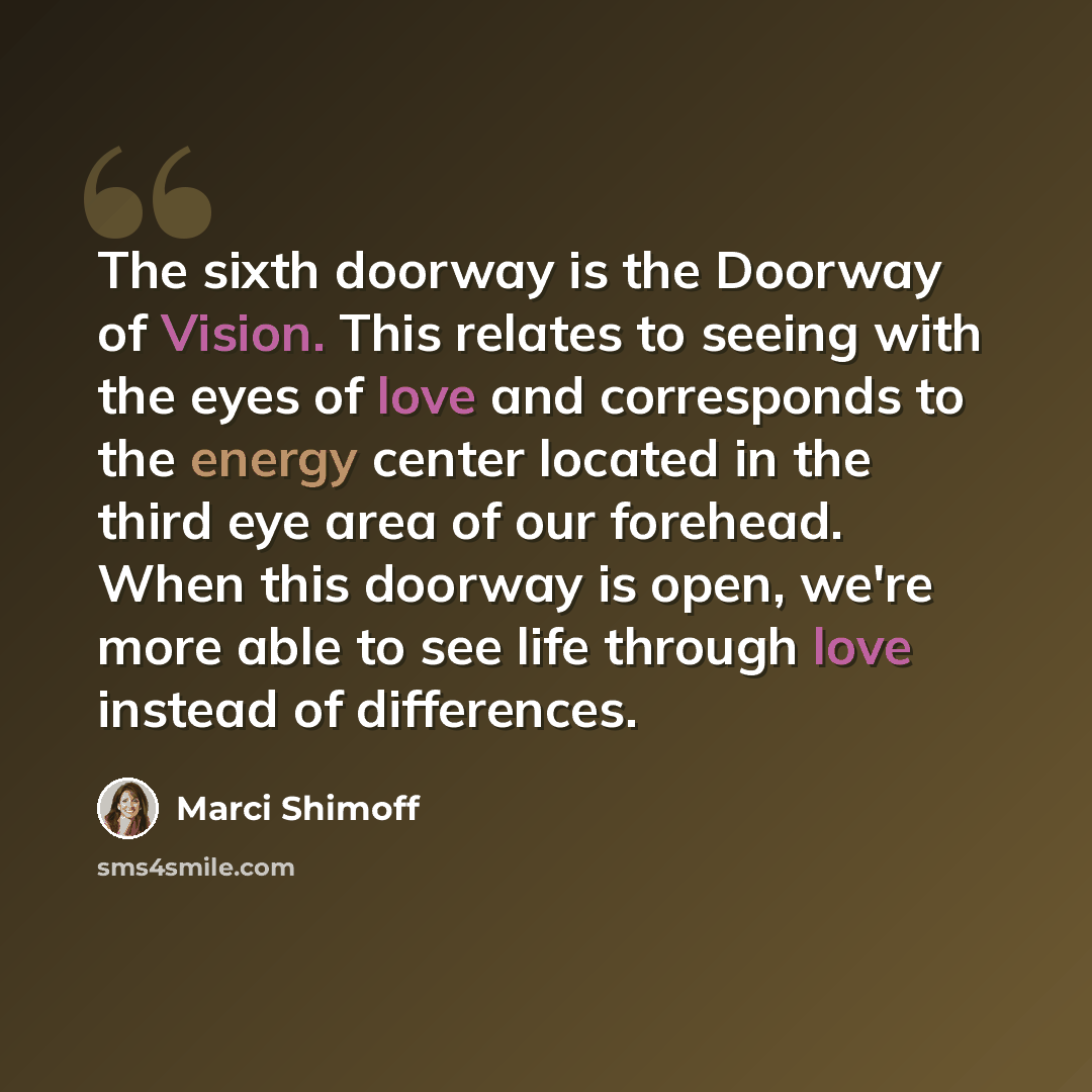 “The sixth doorway is the Doorway of Vision. This relates to seeing with the eyes of love and corresponds to the energy center located in the third eye area of our forehead. When this doorway is open, we're more able to see life through love instead of differences.” quote by Marci Shimoff
