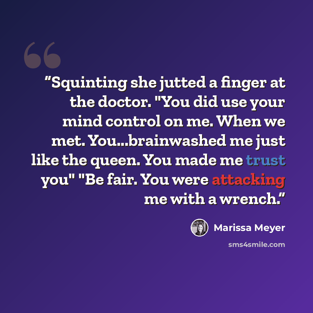 “Squinting she jutted a finger at the doctor. "You did use your mind control on me. When we met. You...brainwashed me just like the queen. You made me trust you" "Be fair. You were attacking me with a wrench.” quote by Marissa Meyer