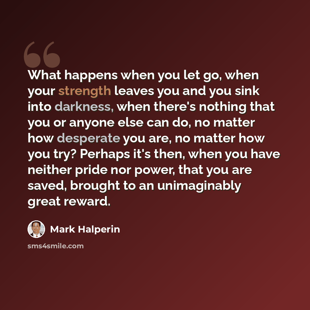 “What happens when you let go, when your strength leaves you and you sink into darkness, when there's nothing that you or anyone else can do, no matter how desperate you are, no matter how you try? Perhaps it's then, when you have neither pride nor power, that you are saved, brought to an…” quote by Mark Halperin