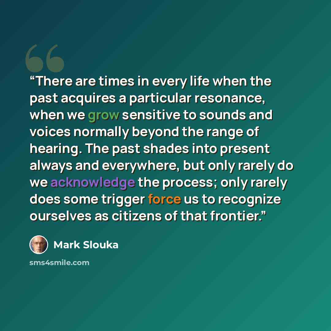 “There are times in every life when the past acquires a particular resonance, when we grow sensitive to sounds and voices normally beyond the range of hearing. The past shades into present always and everywhere, but only rarely do we acknowledge the process; only rarely does some trigger force us…” quote by Mark Slouka