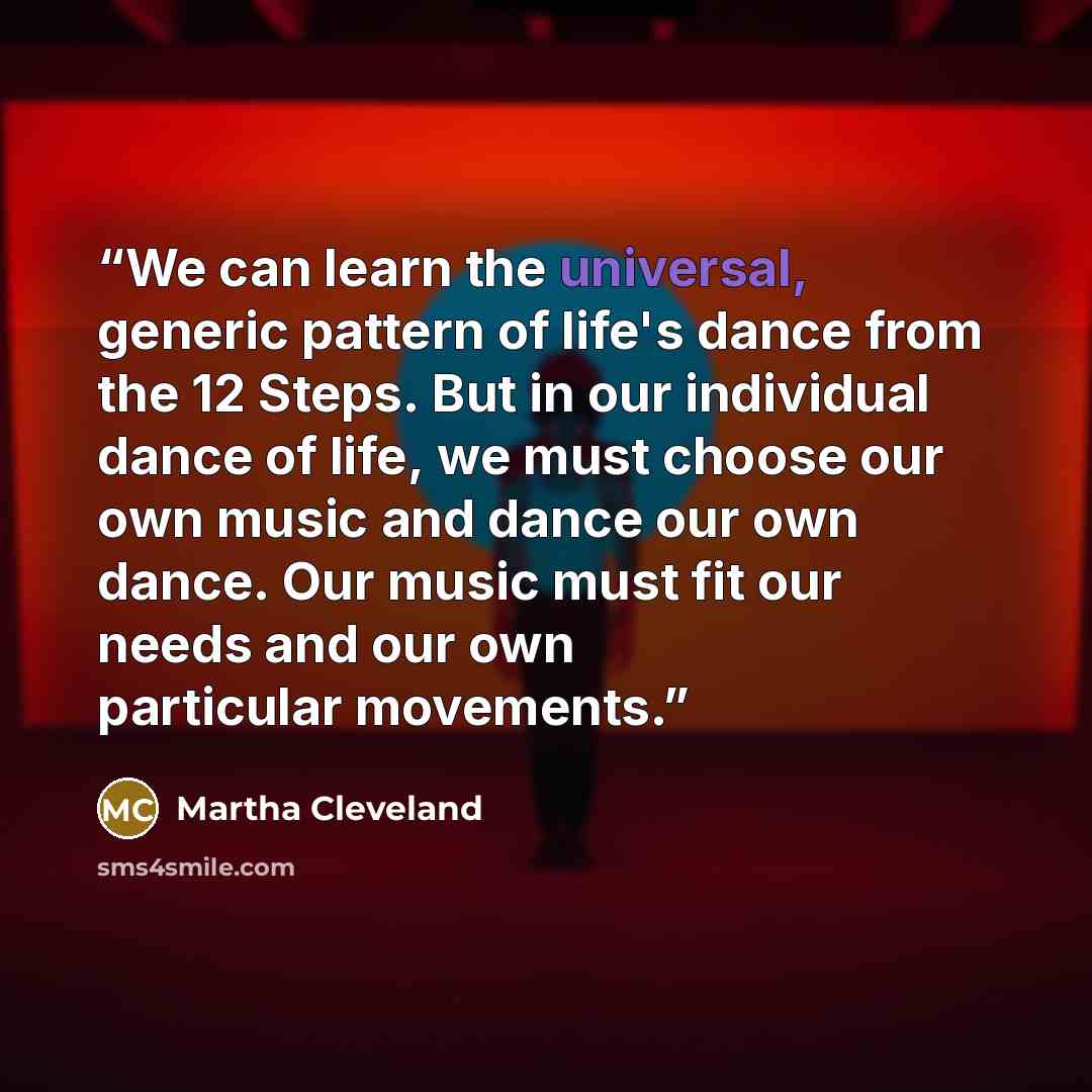 “We can learn the universal, generic pattern of life's dance from the 12 Steps. But in our individual dance of life, we must choose our own music and dance our own dance. Our music must fit our needs and our own particular movements.” quote by Martha Cleveland