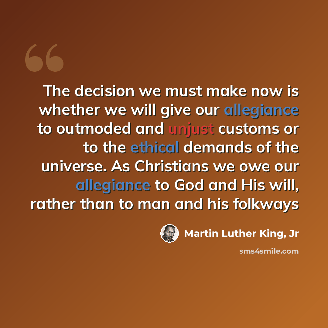 “The decision we must make now is whether we will give our allegiance to outmoded and unjust customs or to the ethical demands of the universe. As Christians we owe our allegiance to God and His will, rather than to man and his folkways” quote by Martin Luther King, Jr