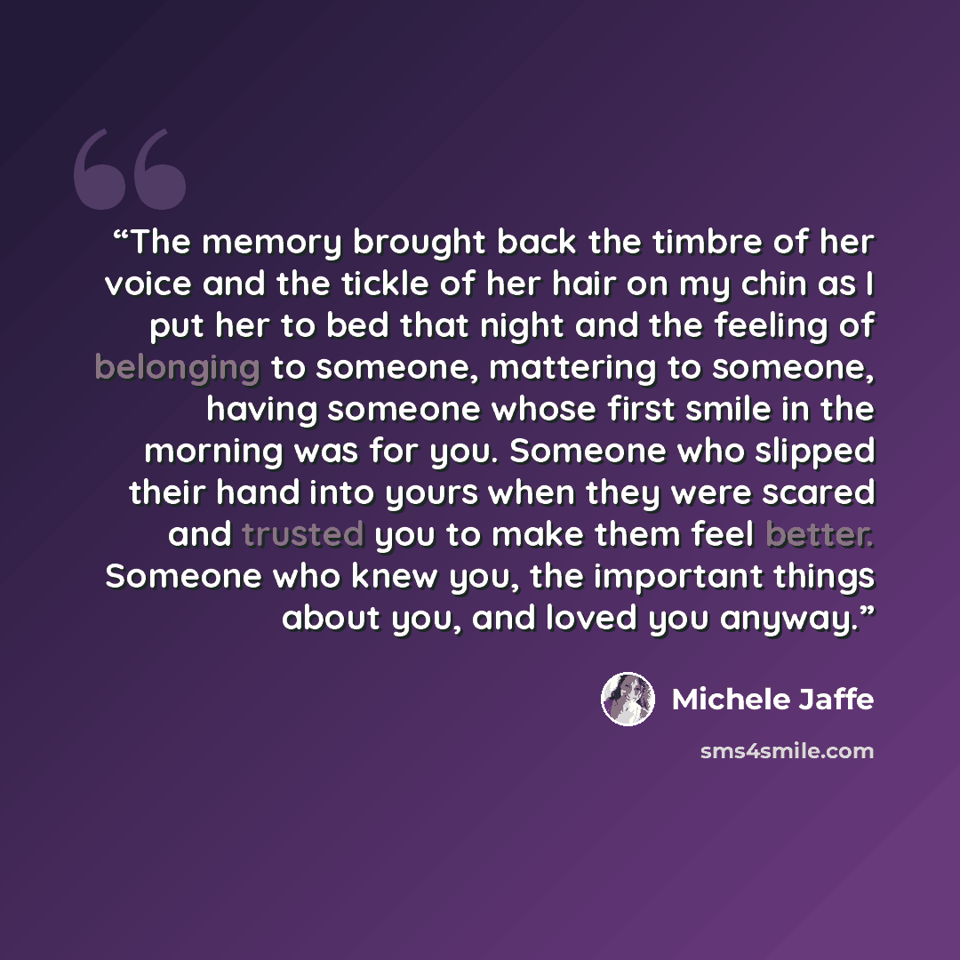 “The memory brought back the timbre of her voice and the tickle of her hair on my chin as I put her to bed that night and the feeling of belonging to someone, mattering to someone, having someone whose first smile in the morning was for you. Someone who slipped their hand into yours when they were…” quote by Michele Jaffe