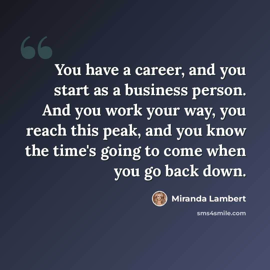 “You have a career, and you start as a business person. And you work your way, you reach this peak, and you know the time's going to come when you go back down.” quote by Miranda Lambert