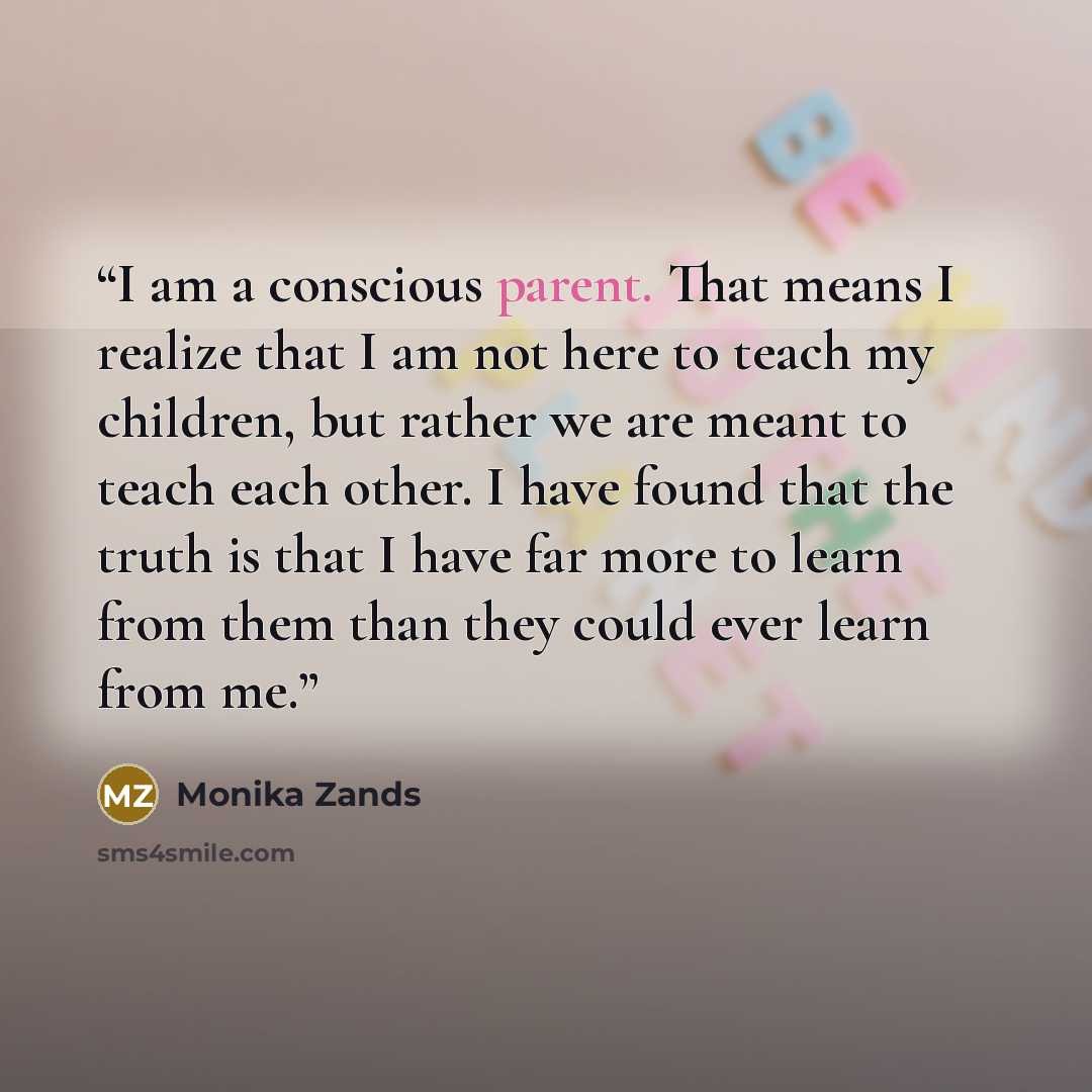 “I am a conscious parent. That means I realize that I am not here to teach my children, but rather we are meant to teach each other. I have found that the truth is that I have far more to learn from them than they could ever learn from me.” quote by Monika Zands