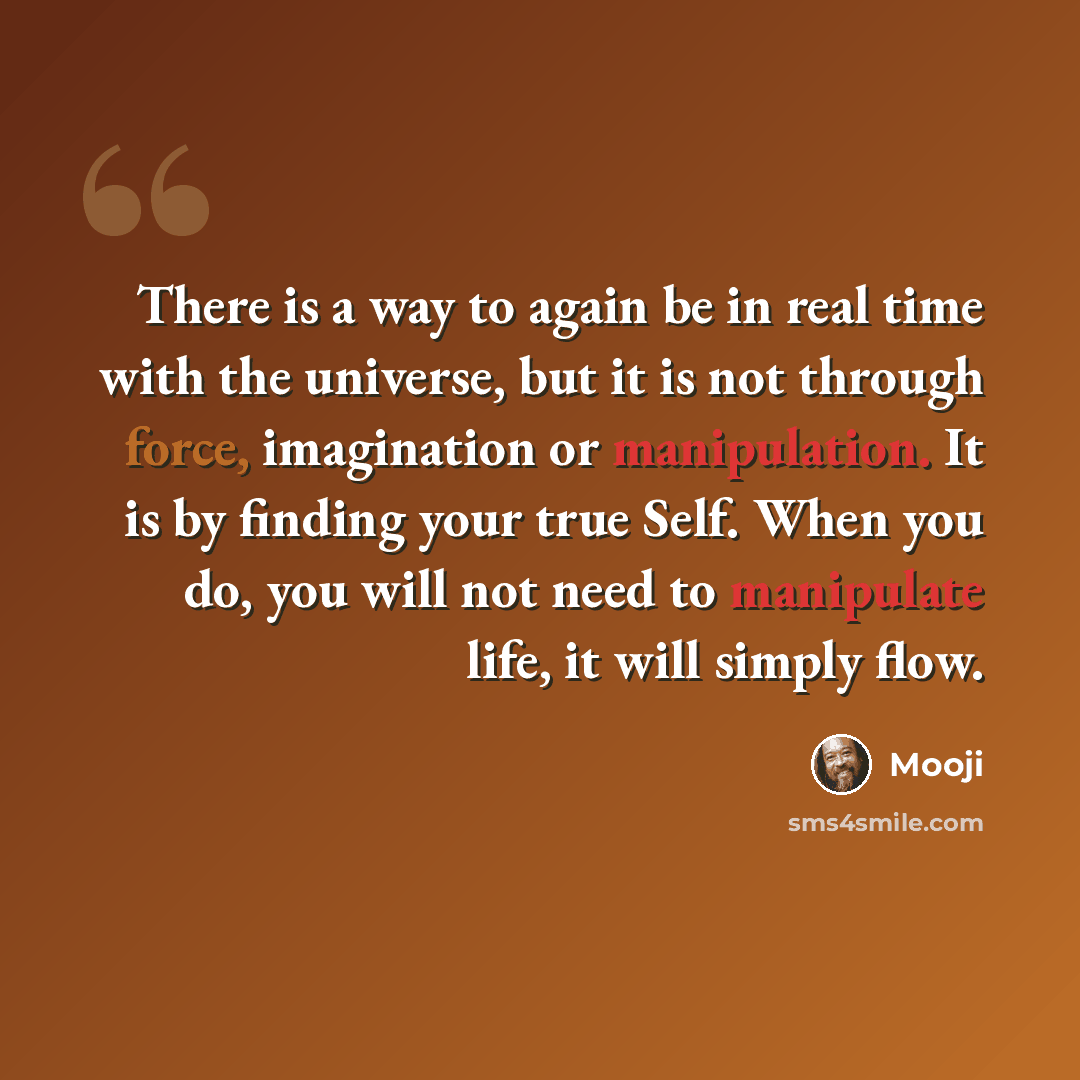 “There is a way to again be in real time with the universe, but it is not through force, imagination or manipulation. It is by finding your true Self. When you do, you will not need to manipulate life, it will simply flow.” quote by Mooji