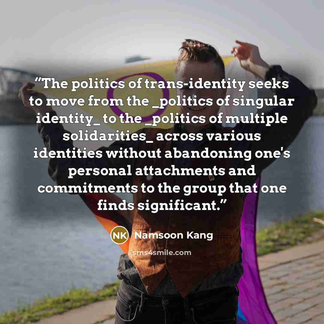 “The politics of trans-identity seeks to move from the _politics of singular identity_ to the _politics of multiple solidarities_ across various identities without abandoning one's personal attachments and commitments to the group that one finds significant.” quote by Namsoon Kang
