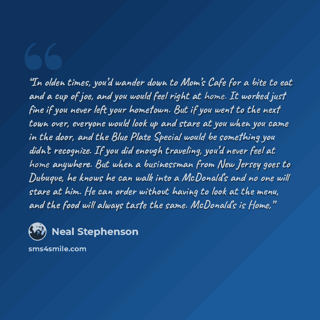“In olden times, you’d wander down to Mom’s Cafe for a bite to eat and a cup of joe, and you would feel right at home. It worked just fine if you never left your hometown. But if you went to the next town over, everyone would look up and stare at you when you came in the door, and the Blue Plate…” quote by Neal Stephenson