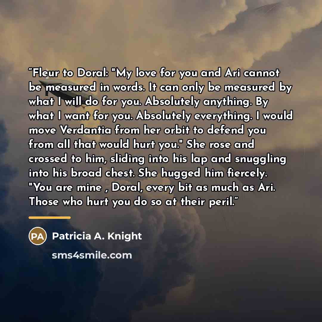 “Fleur to Doral: "My love for you and Ari cannot be measured in words. It can only be measured by what I will do for you. Absolutely anything. By what I want for you. Absolutely everything. I would move Verdantia from her orbit to defend you from all that would hurt you." She rose and crossed to…” quote by Patricia A. Knight