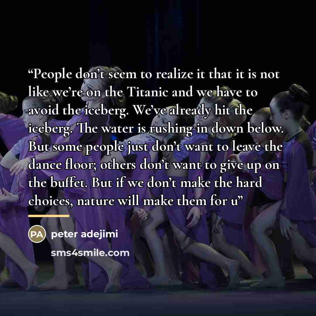 “People don’t seem to realize it that it is not like we’re on the Titanic and we have to avoid the iceberg. We’ve already hit the iceberg. The water is rushing in down below. But some people just don’t want to leave the dance floor; others don’t want to give up on the buffet. But if we don’t make…” quote by peter adejimi