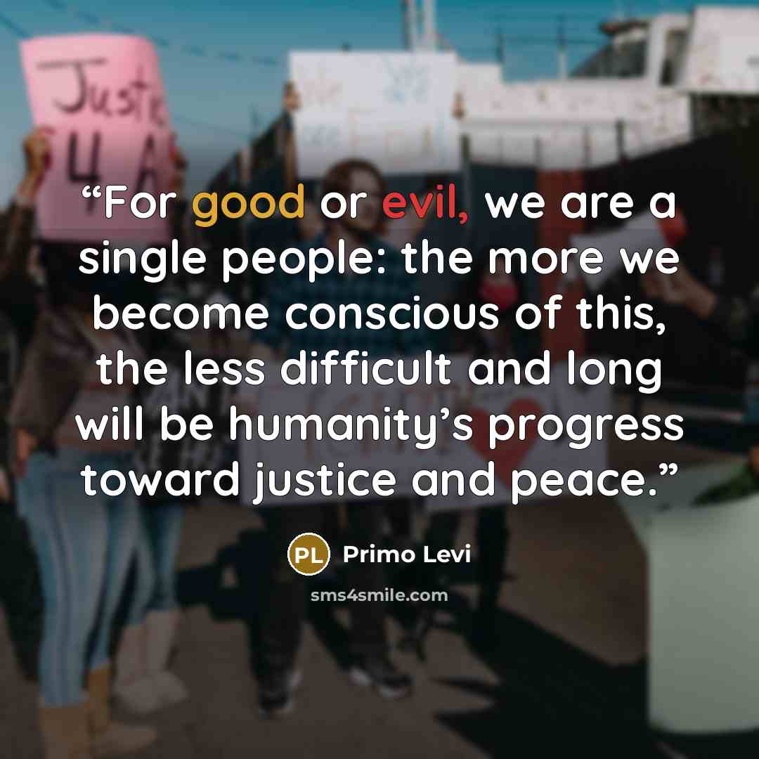 “For good or evil, we are a single people: the more we become conscious of this, the less difficult and long will be humanity’s progress toward justice and peace.” quote by Primo Levi