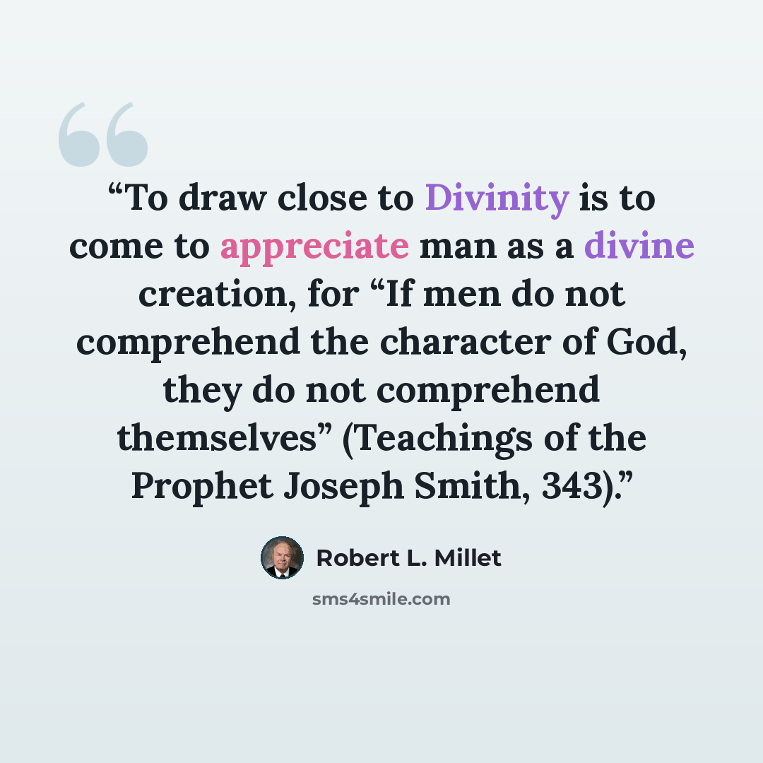 “To draw close to Divinity is to come to appreciate man as a divine creation, for “If men do not comprehend the character of God, they do not comprehend themselves” (Teachings of the Prophet Joseph Smith, 343).” quote by Robert L. Millet