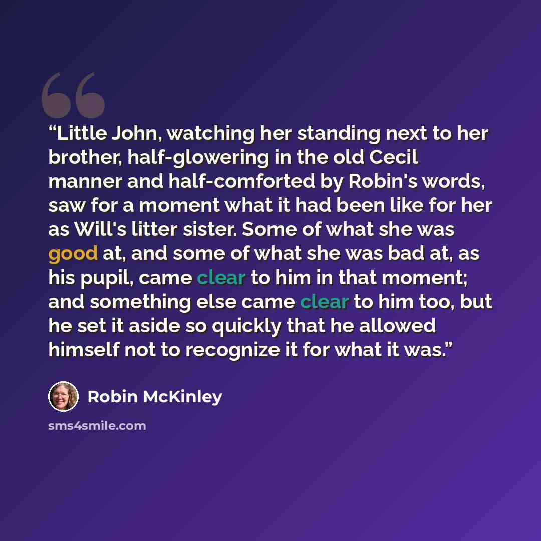 “Little John, watching her standing next to her brother, half-glowering in the old Cecil manner and half-comforted by Robin's words, saw for a moment what it had been like for her as Will's litter sister. Some of what she was good at, and some of what she was bad at, as his pupil, came clear to him…” quote by Robin McKinley