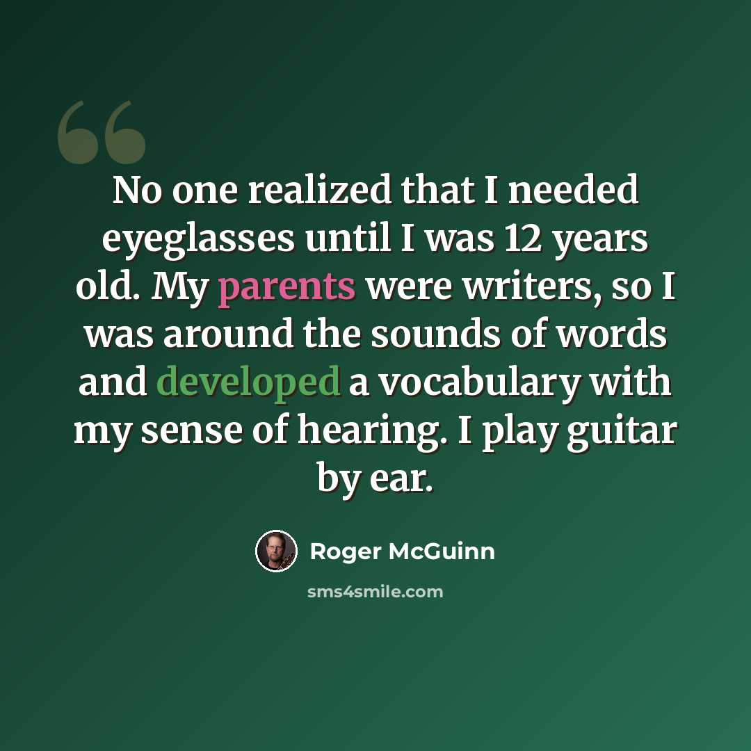 “No one realized that I needed eyeglasses until I was 12 years old. My parents were writers, so I was around the sounds of words and developed a vocabulary with my sense of hearing. I play guitar by ear.” quote by Roger McGuinn