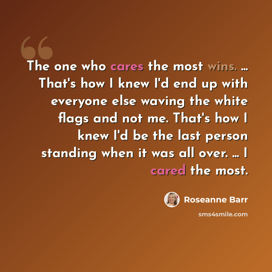 “The one who cares the most wins. ... That's how I knew I'd end up with everyone else waving the white flags and not me. That's how I knew I'd be the last person standing when it was all over. ... I cared the most.” quote by Roseanne Barr