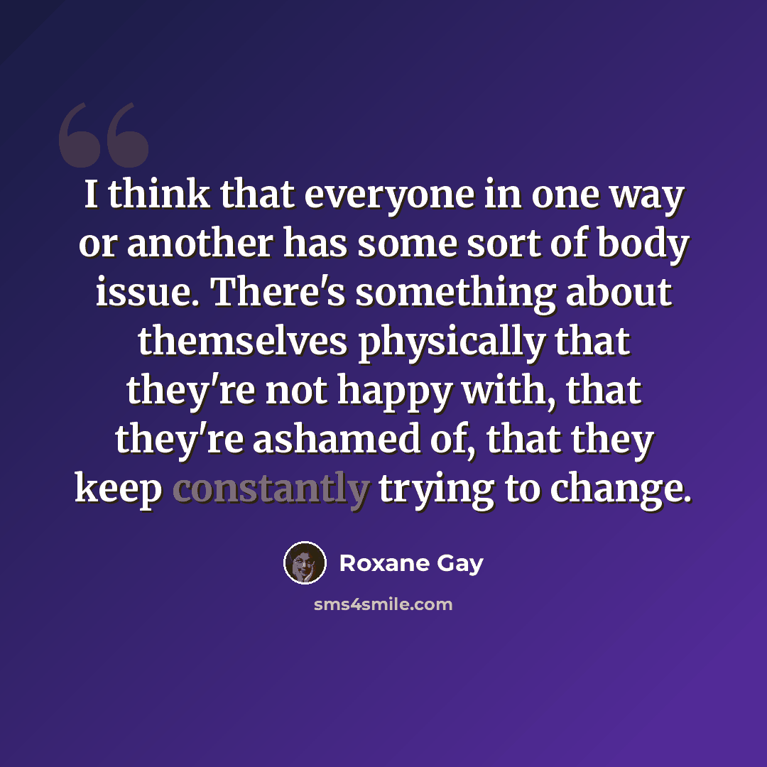 “I think that everyone in one way or another has some sort of body issue. There's something about themselves physically that they're not happy with, that they're ashamed of, that they keep constantly trying to change.” quote by Roxane Gay