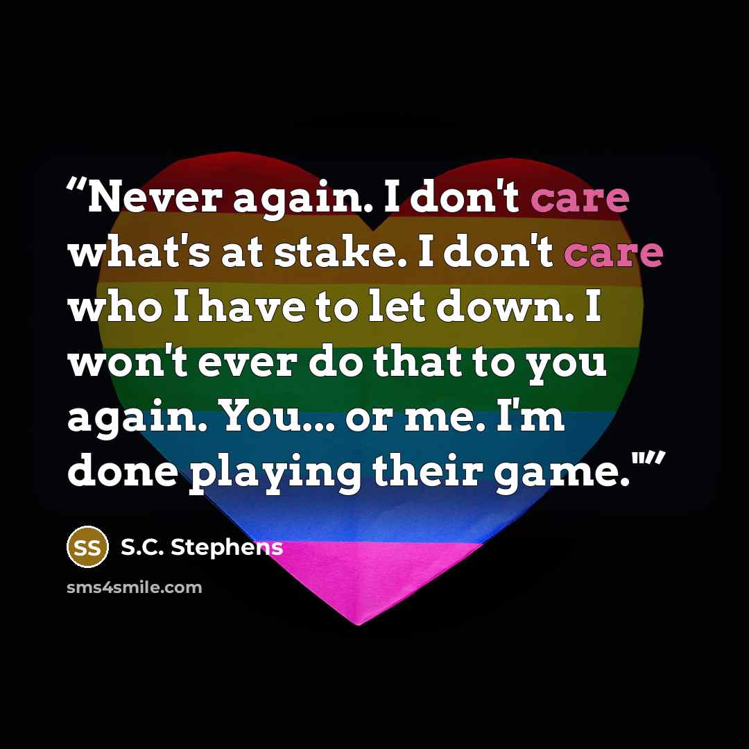 “Never again. I don't care what's at stake. I don't care who I have to let down. I won't ever do that to you again. You... or me. I'm done playing their game."​” quote by S.C. Stephens