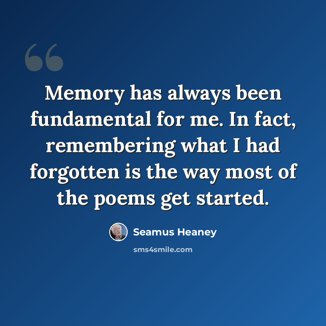 “Memory has always been fundamental for me. In fact, remembering what I had forgotten is the way most of the poems get started.” quote by Seamus Heaney