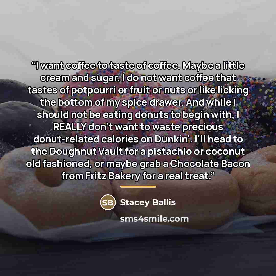 “I want coffee to taste of coffee. Maybe a little cream and sugar. I do not want coffee that tastes of potpourri or fruit or nuts or like licking the bottom of my spice drawer. And while I should not be eating donuts to begin with, I REALLY don't want to waste precious donut-related calories on…” quote by Stacey Ballis