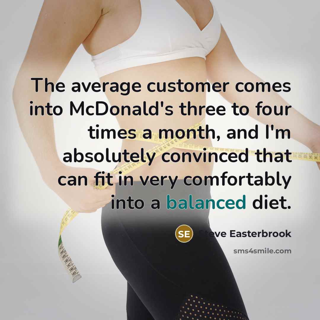 “The average customer comes into McDonald's three to four times a month, and I'm absolutely convinced that can fit in very comfortably into a balanced diet.” quote by Steve Easterbrook