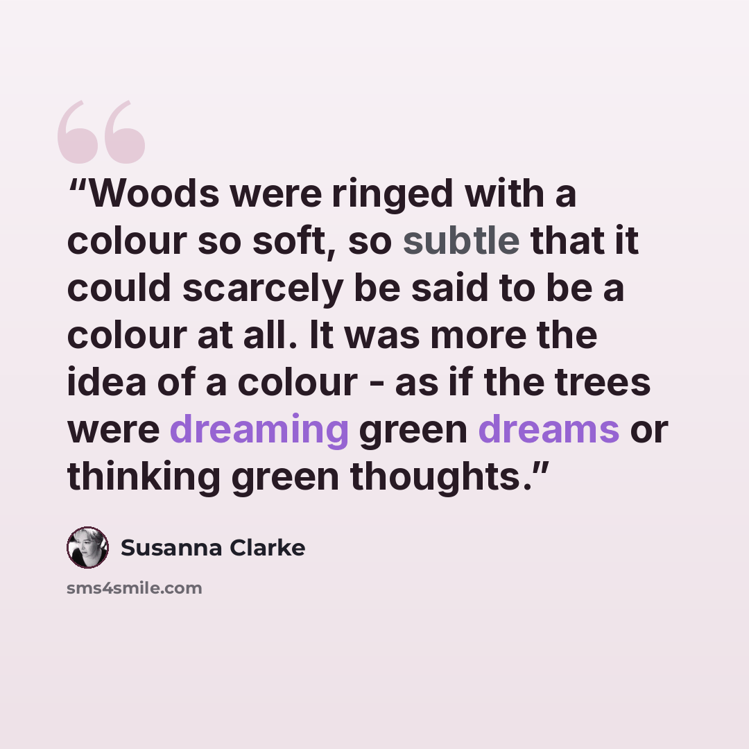 “Woods were ringed with a colour so soft, so subtle that it could scarcely be said to be a colour at all. It was more the idea of a colour - as if the trees were dreaming green dreams or thinking green thoughts.” quote by Susanna Clarke