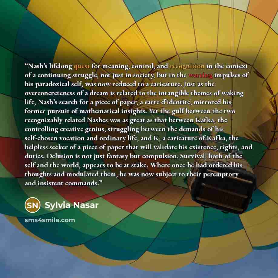 “Nash’s lifelong quest for meaning, control, and recognition in the context of a continuing struggle, not just in society, but in the warring impulses of his paradoxical self, was now reduced to a caricature. Just as the overconcreteness of a dream is related to the intangible themes of waking…” quote by Sylvia Nasar