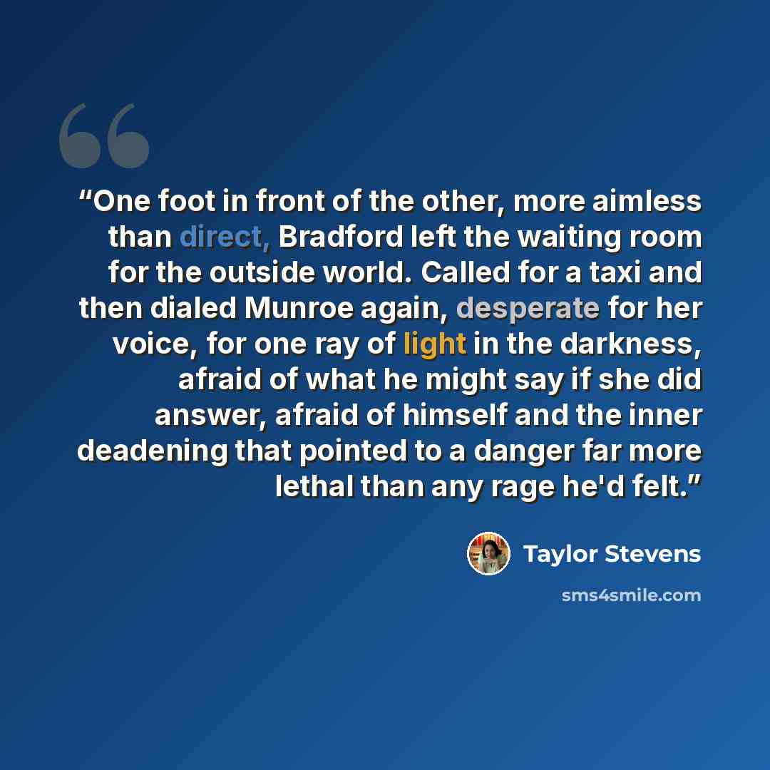 “One foot in front of the other, more aimless than direct, Bradford left the waiting room for the outside world. Called for a taxi and then dialed Munroe again, desperate for her voice, for one ray of light in the darkness, afraid of what he might say if she did answer, afraid of himself and the…” quote by Taylor Stevens