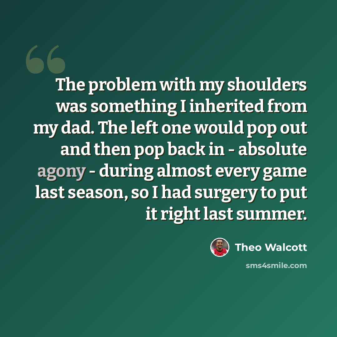 “The problem with my shoulders was something I inherited from my dad. The left one would pop out and then pop back in - absolute agony - during almost every game last season, so I had surgery to put it right last summer.” quote by Theo Walcott