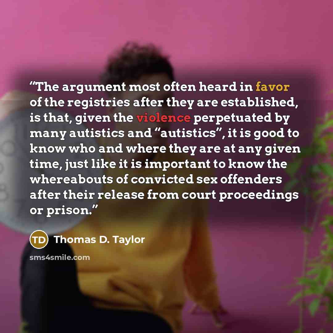 “The argument most often heard in favor of the registries after they are established, is that, given the violence perpetuated by many autistics and “autistics”, it is good to know who and where they are at any given time, just like it is important to know the whereabouts of convicted sex offenders…” quote by Thomas D. Taylor