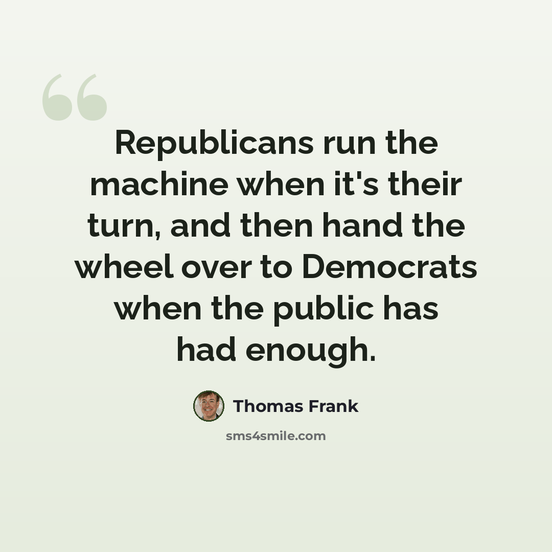 “Republicans run the machine when it's their turn, and then hand the wheel over to Democrats when the public has had enough.” quote by Thomas Frank