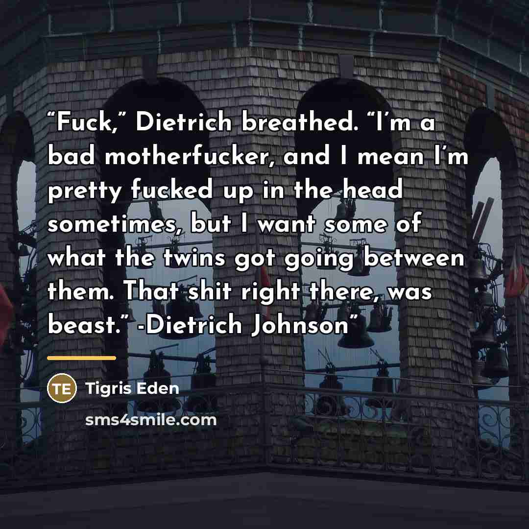 “Fuck,” Dietrich breathed. “I’m a bad motherfucker, and I mean I’m pretty fucked up in the head sometimes, but I want some of what the twins got going between them. That shit right there, was beast.” -Dietrich Johnson” quote by Tigris Eden