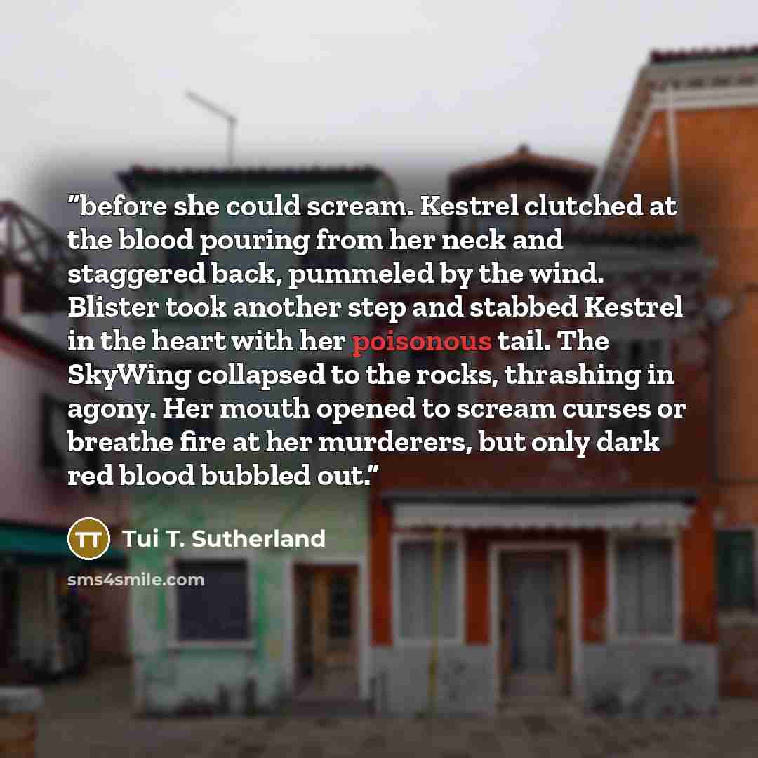 “before she could scream. Kestrel clutched at the blood pouring from her neck and staggered back, pummeled by the wind. Blister took another step and stabbed Kestrel in the heart with her poisonous tail. The SkyWing collapsed to the rocks, thrashing in agony. Her mouth opened to scream curses or…” quote by Tui T. Sutherland