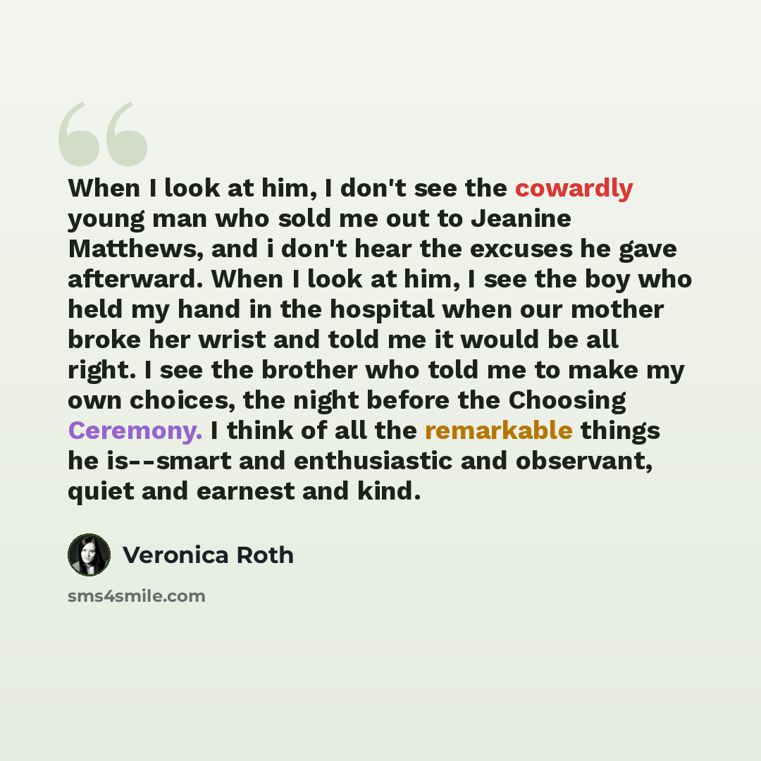 “When I look at him, I don't see the cowardly young man who sold me out to Jeanine Matthews, and i don't hear the excuses he gave afterward. When I look at him, I see the boy who held my hand in the hospital when our mother broke her wrist and told me it would be all right. I see the brother who…” quote by Veronica Roth
