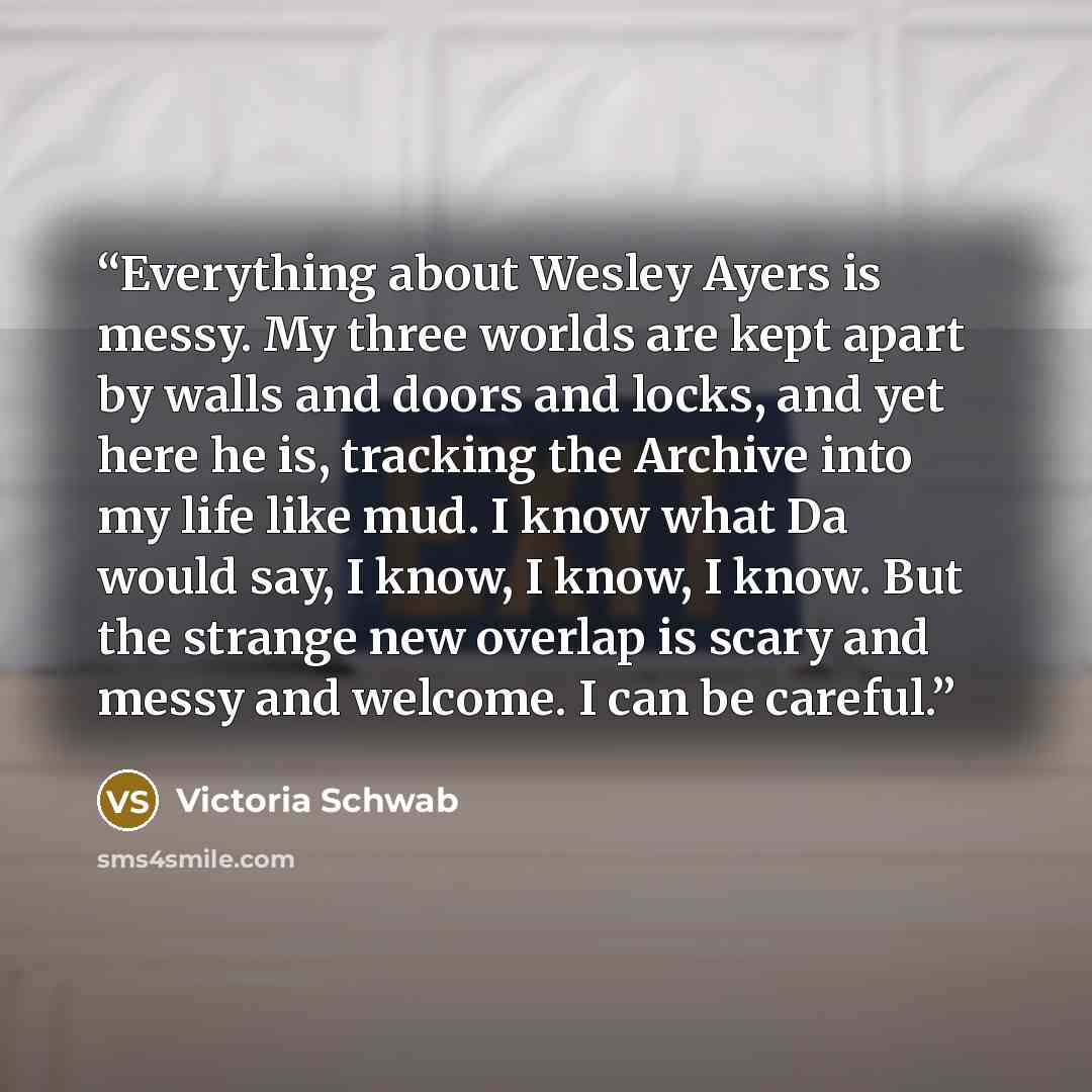 “Everything about Wesley Ayers is messy. My three worlds are kept apart by walls and doors and locks, and yet here he is, tracking the Archive into my life like mud. I know what Da would say, I know, I know, I know. But the strange new overlap is scary and messy and welcome. I can be careful.” quote by Victoria Schwab