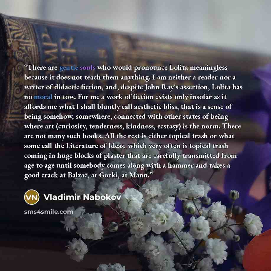 “There are gentle souls who would pronounce Lolita meaningless because it does not teach them anything. I am neither a reader nor a writer of didactic fiction, and, despite John Ray's assertion, Lolita has no moral in tow. For me a work of fiction exists only insofar as it affords me what I shall…” quote by Vladimir Nabokov