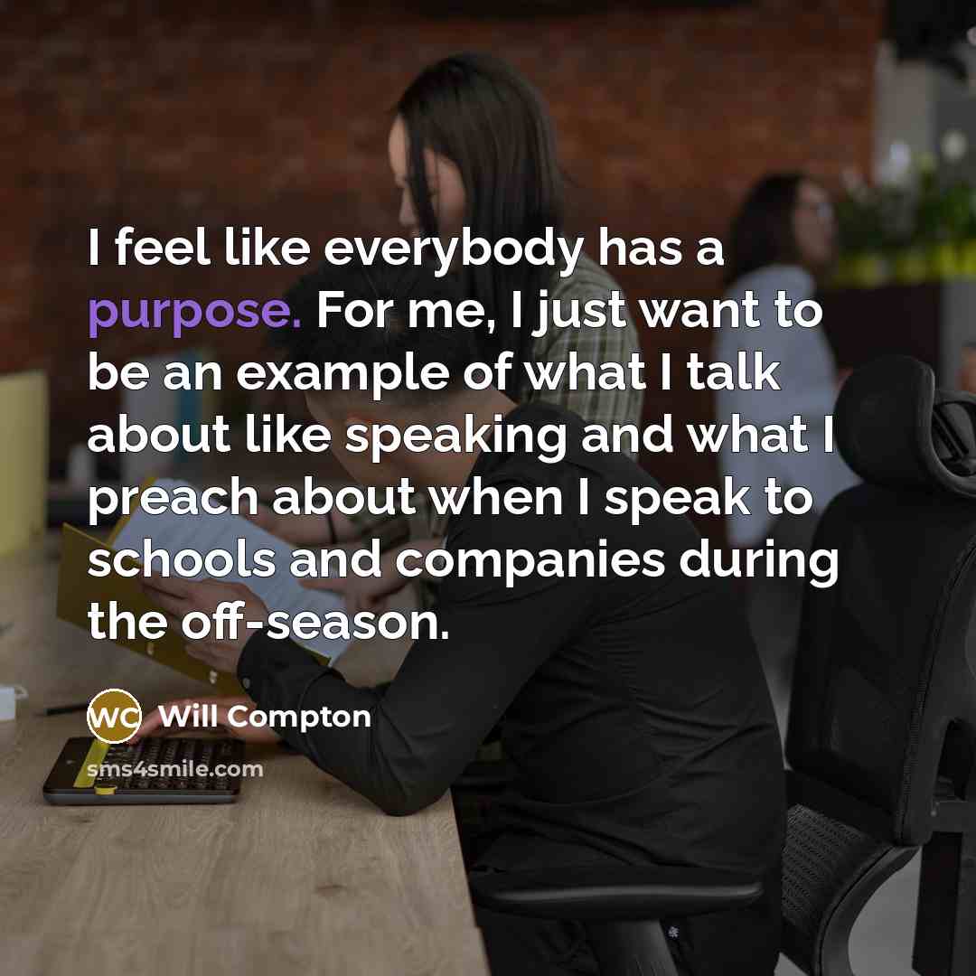 “I feel like everybody has a purpose. For me, I just want to be an example of what I talk about like speaking and what I preach about when I speak to schools and companies during the off-season.” quote by Will Compton