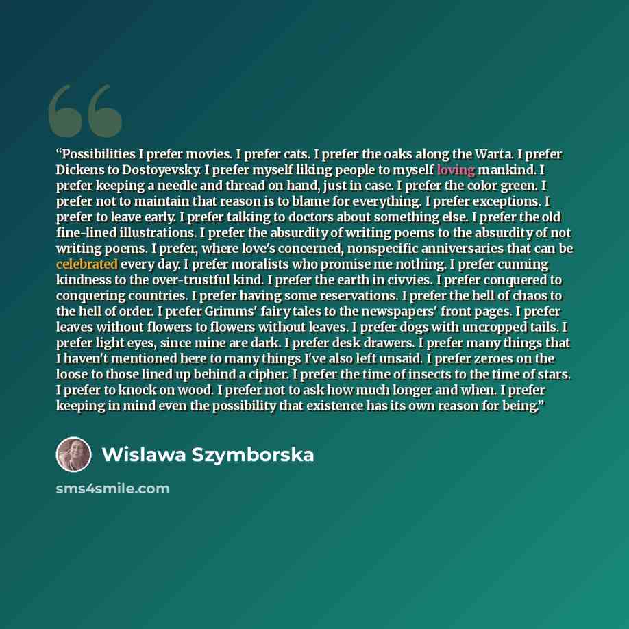 “Possibilities I prefer movies. I prefer cats. I prefer the oaks along the Warta. I prefer Dickens to Dostoyevsky. I prefer myself liking people to myself loving mankind. I prefer keeping a needle and thread on hand, just in case. I prefer the color green. I prefer not to maintain that reason is to…” quote by wislawa szymborska